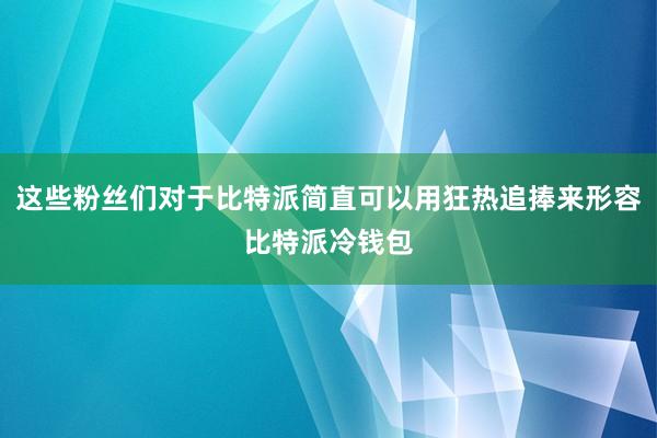 这些粉丝们对于比特派简直可以用狂热追捧来形容比特派冷钱包